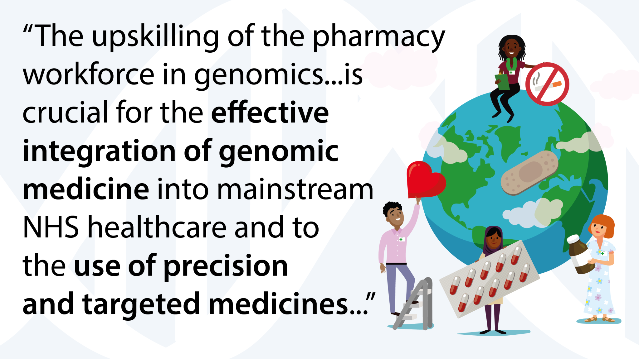 A graphic with four pharmacy professionals, of different backgrounds, holding items such as medicines, a sticking plaster, a ‘no smoking sign. They are standing next to the Earth. To the left, a quote reads: “The upskilling of the pharmacy workforce in genomics...is crucial for the effective integration of genomic medicine into mainstream NHS healthcare and to the use of precision and targeted medicines…”.
